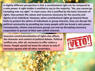 A slightly different perspective is that a constitutional right can be compared to
a veto power. A right-holder is entitled to say to the majority: “No, you cannot go
trampling over my right.” In most cases, this is justified by the basic character of
rights: they protect the values and resources necessary for the security and
dignity of an individual. However, when constitutional rights go beyond these
limits to protect the whims of individuals or group interests, they can disrupt the
political community by providing too many people with too broad a veto power.
Consequently, citizens and pressure groups can end up disrupting necessary
cooperation in pursuit of their own selfish interests.
Excessive constitutionalization of rights also affects
the character and content of political debate. Political
conflicts are, after all, necessary to offer voters a
choice. People would not know for whom to vote if
everyone agreed with all other contenders.
 
