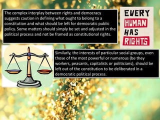 The complex interplay between rights and democracy
suggests caution in defining what ought to belong to a
constitution and what should be left for democratic public
policy. Some matters should simply be set and adjusted in the
political process and not be framed as constitutional rights.
Similarly, the interests of particular social groups, even
those of the most powerful or numerous (be they
workers, peasants, capitalists or politicians), should be
left out of the constitution to be deliberated in a
democratic political process.
 