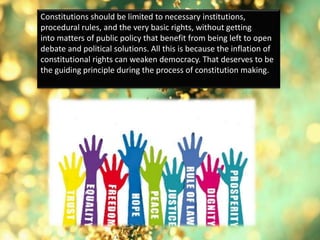 Constitutions should be limited to necessary institutions,
procedural rules, and the very basic rights, without getting
into matters of public policy that benefit from being left to open
debate and political solutions. All this is because the inflation of
constitutional rights can weaken democracy. That deserves to be
the guiding principle during the process of constitution making.
 