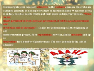 Human rights seem especially attractive to the excluded, because those who are
excluded generally do not hope for access to decision making. When such access
is ,in fact, possible, people tend to put their hopes in democracy instead. “When
we are
finally permitted to freely elect our government, it will be a good government
and
it will take care of our needs” – so goes the common hope at the beginning of
any
democratization process. Such expectations, however, almost inevitably end up
as
frustrations for a number of good reasons. The most common is the lack of
adequate
resources to meet all needs and expectations fast enough. Conflicting interests,
contests among new elites, corruption, and other factors magnify the
frustration.
What follows are new attempts at social mobilization on the one hand and the
return of human rights claims on the other.
 