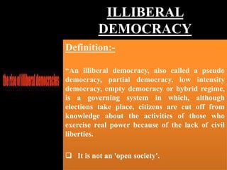 ILLIBERAL
DEMOCRACY
Definition:-
“An illiberal democracy, also called a pseudo
democracy, partial democracy, low intensity
democracy, empty democracy or hybrid regime,
is a governing system in which, although
elections take place, citizens are cut off from
knowledge about the activities of those who
exercise real power because of the lack of civil
liberties.
 It is not an 'open society'.
 