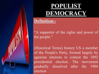 POPULIST
DEMOCRACY
Definition:-
“A supporter of the rights and power of
the people.”
(Historical Terms) history US a member
of the People's Party, formed largely by
agrarian interests to contest the 1892
presidential election. The movement
gradually dissolved after the 1904
election
 