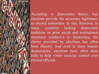 According to democratic theory, free
elections provide the necessary legitimacy
to elected authorities. In fact, however, in
many countries lacking democratic
traditions or prior social and institutional
structures conducive to democracy, the
choice provided by elections has often
been illusory. And even in more mature
democracies, elections have often done
little to help voters exercise control over
elected officials
 