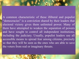 A common characteristic of these illiberal and populist
“democracies” is a conviction shared by their leaders that
electoral victory gives them unlimited power. Many of
them have attempted to weaken the separation of powers
and have sought to control all independent institutions,
including the judiciary. Usually, populist leaders use all
accessible means to spread fear among citizens, precisely
so that they will be seen as the ones who are able to save
the voters from real or imaginary threats.
 