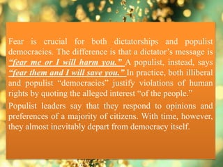 Fear is crucial for both dictatorships and populist
democracies. The difference is that a dictator’s message is
“fear me or I will harm you.” A populist, instead, says
“fear them and I will save you.” In practice, both illiberal
and populist “democracies” justify violations of human
rights by quoting the alleged interest “of the people.”
Populist leaders say that they respond to opinions and
preferences of a majority of citizens. With time, however,
they almost inevitably depart from democracy itself.
 