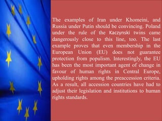 The examples of Iran under Khomeini, and
Russia under Putin should be convincing. Poland
under the rule of the Kaczynski twins came
dangerously close to this line, too. The last
example proves that even membership in the
European Union (EU) does not guarantee
protection from populism. Interestingly, the EU
has been the most important agent of change in
favour of human rights in Central Europe,
upholding rights among the preaccession criteria.
As a result, all accession countries have had to
adjust their legislation and institutions to human
rights standards.
 