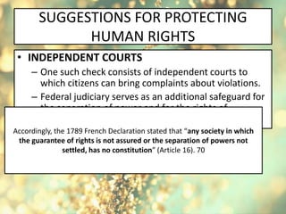 SUGGESTIONS FOR PROTECTING
HUMAN RIGHTS
• INDEPENDENT COURTS
– One such check consists of independent courts to
which citizens can bring complaints about violations.
– Federal judiciary serves as an additional safeguard for
the separation of power and for the rights of
individuals and minorities.
Accordingly, the 1789 French Declaration stated that “any society in which
the guarantee of rights is not assured or the separation of powers not
settled, has no constitution” (Article 16). 70
 