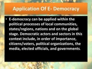 Application Of E- Democracy
• E-democracy can be applied within the
political processes of local communities,
states/regions, nations and on the global
stage. Democratic actors and sectors in this
context include, in order of importance,
citizens/voters, political organizations, the
media, elected officials, and governments.
 