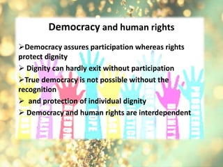 Democracy and human rights
Democracy assures participation whereas rights
protect dignity
 Dignity can hardly exit without participation
True democracy is not possible without the
recognition
 and protection of individual dignity
 Democracy and human rights are interdependent
 
