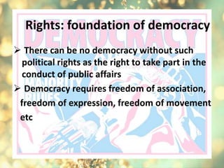 Rights: foundation of democracy
 There can be no democracy without such
political rights as the right to take part in the
conduct of public affairs
 Democracy requires freedom of association,
freedom of expression, freedom of movement
etc
 
