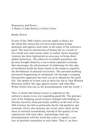 Democracy and Power:
A Reply to John Dewey's Leftist Critics
Randy Hewitt
Events of the 20th Century provide ample evidence for
the claim that reason has served to help human beings
dominate and oppress each other in the name of the collective
good. The massive destruction of human life as a result of
two world wars and various other so called "peace-keeping"
ventures has been legitimized as necessary to bring about
global democracy. The otherwise avoidable pestilence and
poverty brought about by a run-a-muck capitalist economy
that encourages the advancement of technology for the sake
of exorbitant profit has been touted as the means to equalize
the distribution of material necessities. The spiritual numbing
and moral fragmenting of community life through a creeping
bureaucratic apparatus has been set up to administer the good
life. The upshot of events such as these has led to what Richard
Bernstein called "the rage against reason" and what Max
Weber before him saw as the disenchantment with the world. l
Thus, it seems that human reason is impotent as the
collective means to an ever expanding good life. The glorious
tool of the fledgling social sciences charged with helping us
liberate ourselves from particular conflicts at the turn of the
20th Century has left us politically docile and apathetic and
economic slaves who measure our social value solely on the
basis of material accumulated, instead of the quality of our
experiences with each other. And perhaps what our
disenchantment with the world has come to signify is our
loss of spiritual connection to each other. That is, we have
 