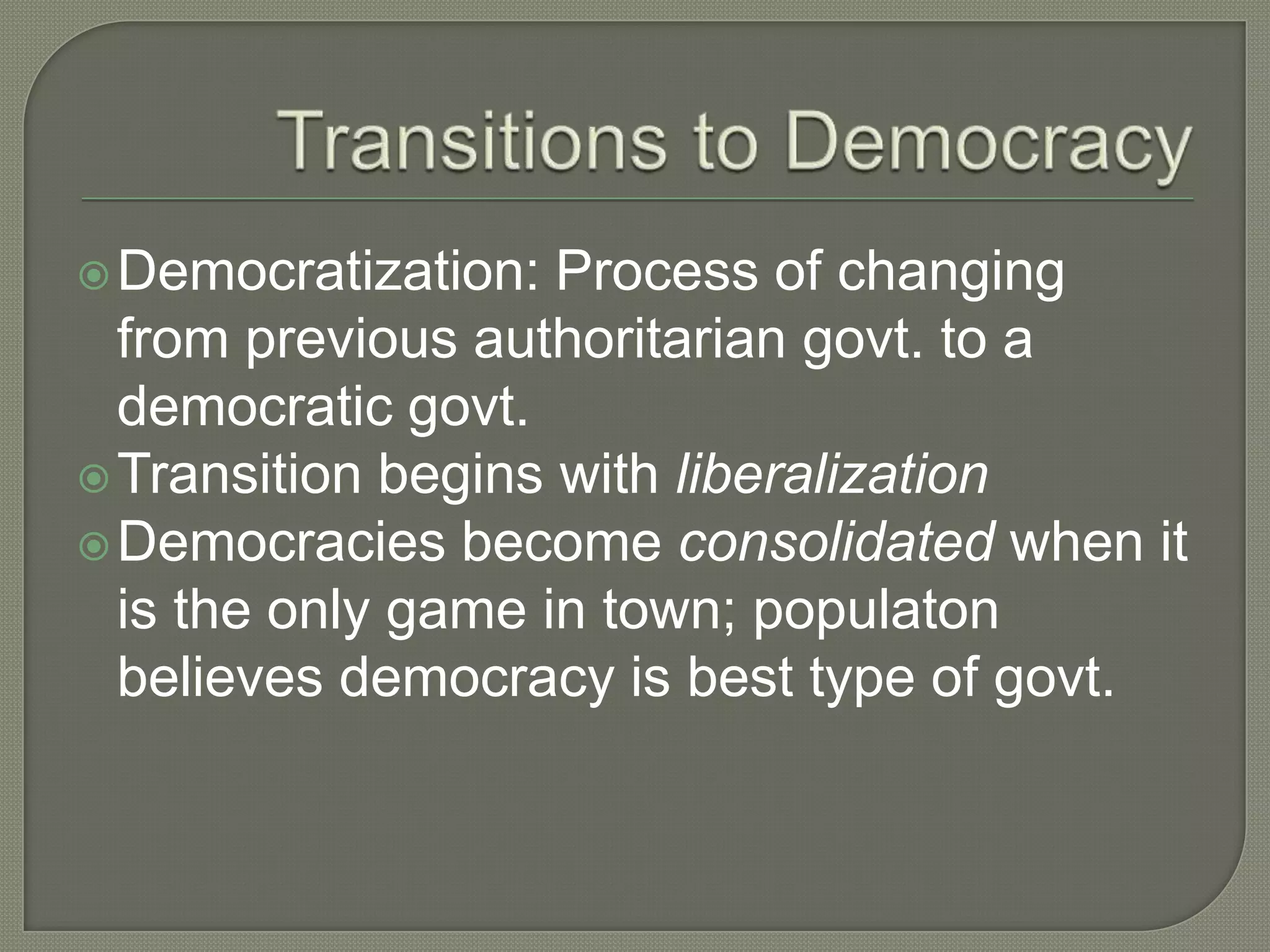 Transitions to DemocracyDemocratization: Process of changing from previous authoritarian govt. to a democratic govt. Transition begins with liberalizationDemocracies become consolidated when it is the only game in town; populaton believes democracy is best type of govt. 