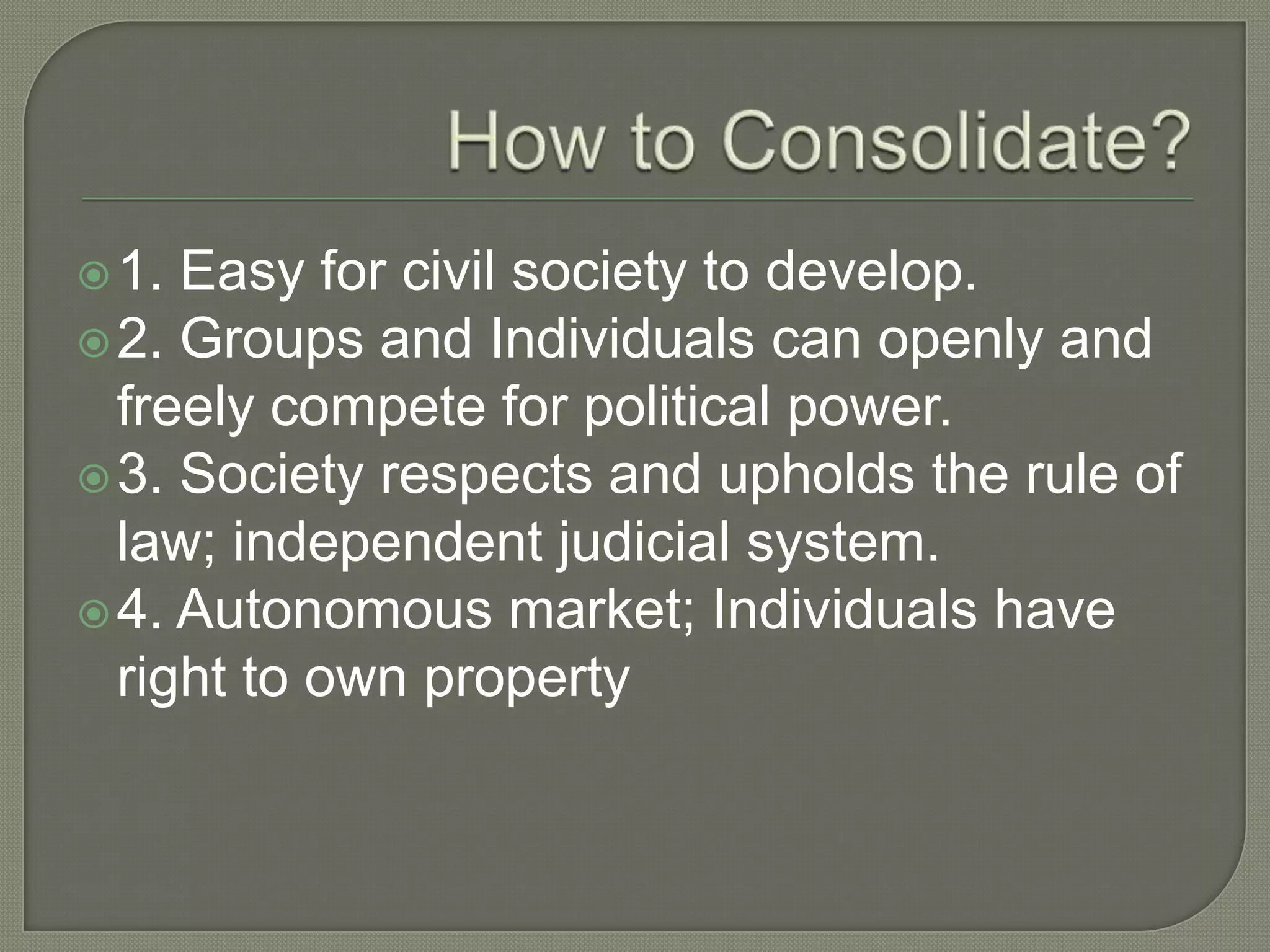 How to Consolidate?1. Easy for civil society to develop. 2. Groups and Individuals can openly and freely compete for political power.3. Society respects and upholds the rule of law; independent judicial system.4. Autonomous market; Individuals have right to own property