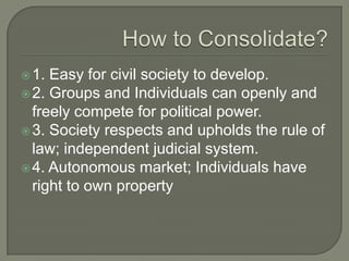How to Consolidate?1. Easy for civil society to develop. 2. Groups and Individuals can openly and freely compete for political power.3. Society respects and upholds the rule of law; independent judicial system.4. Autonomous market; Individuals have right to own property