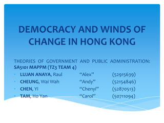 DEMOCRACY AND WINDS OF
CHANGE IN HONG KONG
THEORIES OF GOVERNMENT AND PUBLIC ADMINISTRATION:
SA5101 MAPPM (TZ3 TEAM 4)
• LUJAN ANAYA, Raul “Alex” (52915639)
• CHEUNG, Wai Wah “Andy” (52154846)
• CHEN, Yi “Chenyi” (52870513)
• TAM, Ho Yan “Carol” (50711094)
 