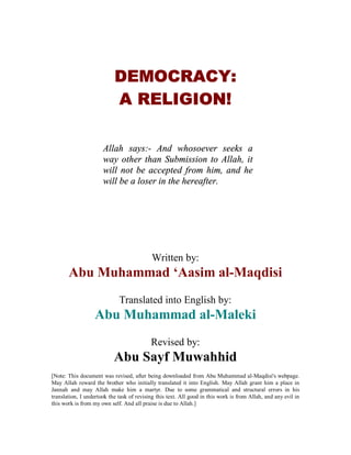 DEMOCRACY:
                           A RELIGION!

                      Allah says:- And whosoever seeks a
                      way other than Submission to Allah, it
                      will not be accepted from him, and he
                      will be a loser in the hereafter.




                                            Written by:
       Abu Muhammad ‘Aasim al-Maqdisi
                             Translated into English by:
                   Abu Muhammad al-Maleki
                                           Revised by:
                           Abu Sayf Muwahhid
[Note: This document was revised, after being downloaded from Abu Muhammad al-Maqdisi's webpage.
May Allah reward the brother who initially translated it into English. May Allah grant him a place in
Jannah and may Allah make him a martyr. Due to some grammatical and structural errors in his
translation, I undertook the task of revising this text. All good in this work is from Allah, and any evil in
this work is from my own self. And all praise is due to Allah.]
 