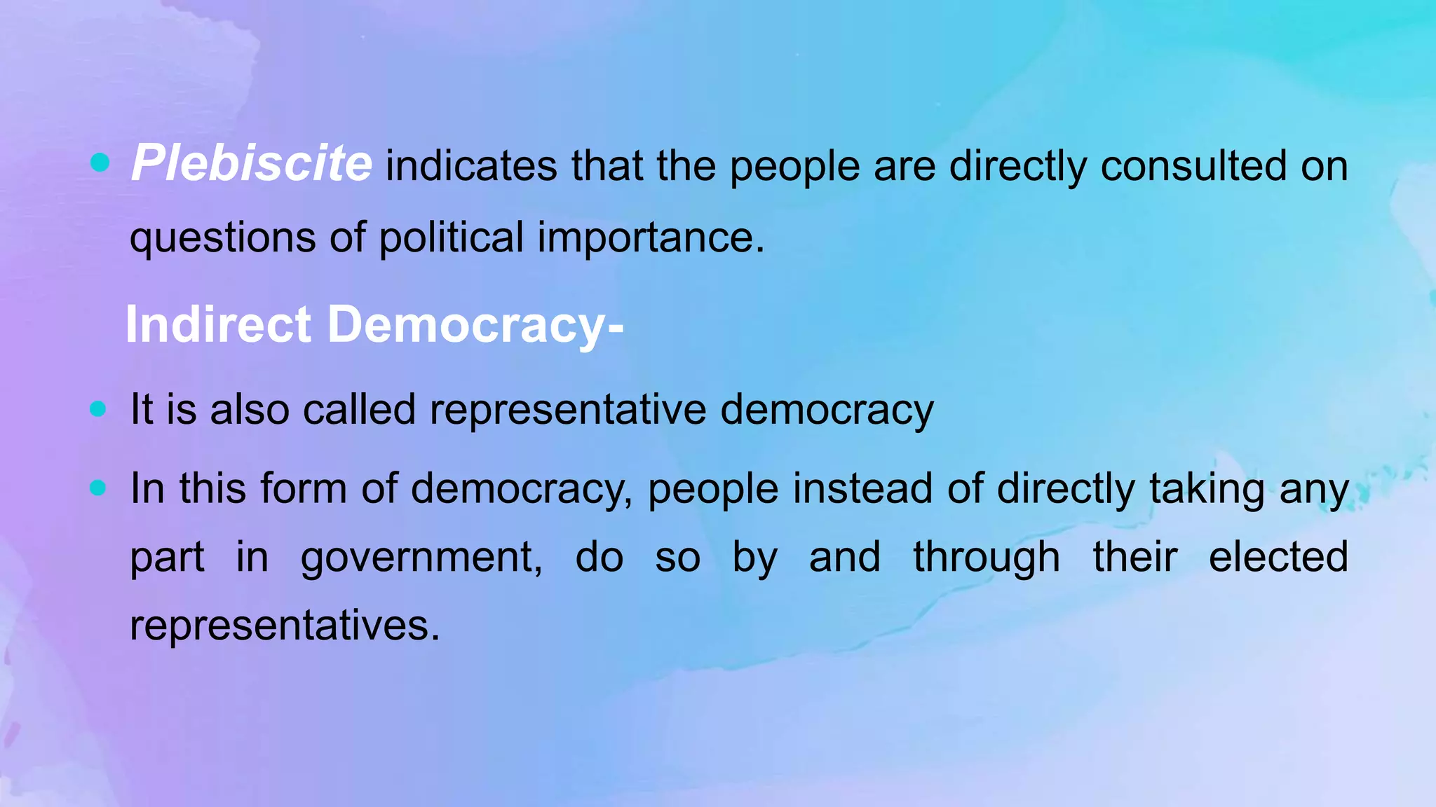  Plebiscite indicates that the people are directly consulted on
questions of political importance.
Indirect Democracy-
 It is also called representative democracy
 In this form of democracy, people instead of directly taking any
part in government, do so by and through their elected
representatives.
 