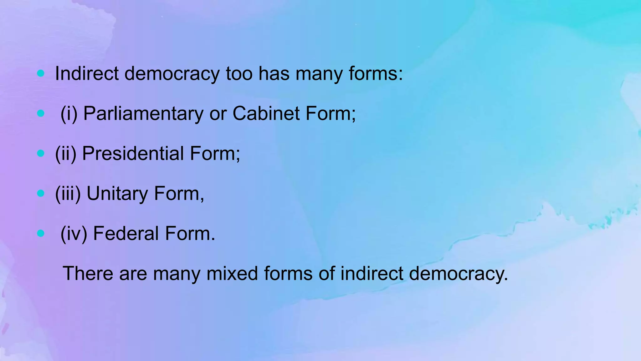  Indirect democracy too has many forms:
 (i) Parliamentary or Cabinet Form;
 (ii) Presidential Form;
 (iii) Unitary Form,
 (iv) Federal Form.
There are many mixed forms of indirect democracy.
 