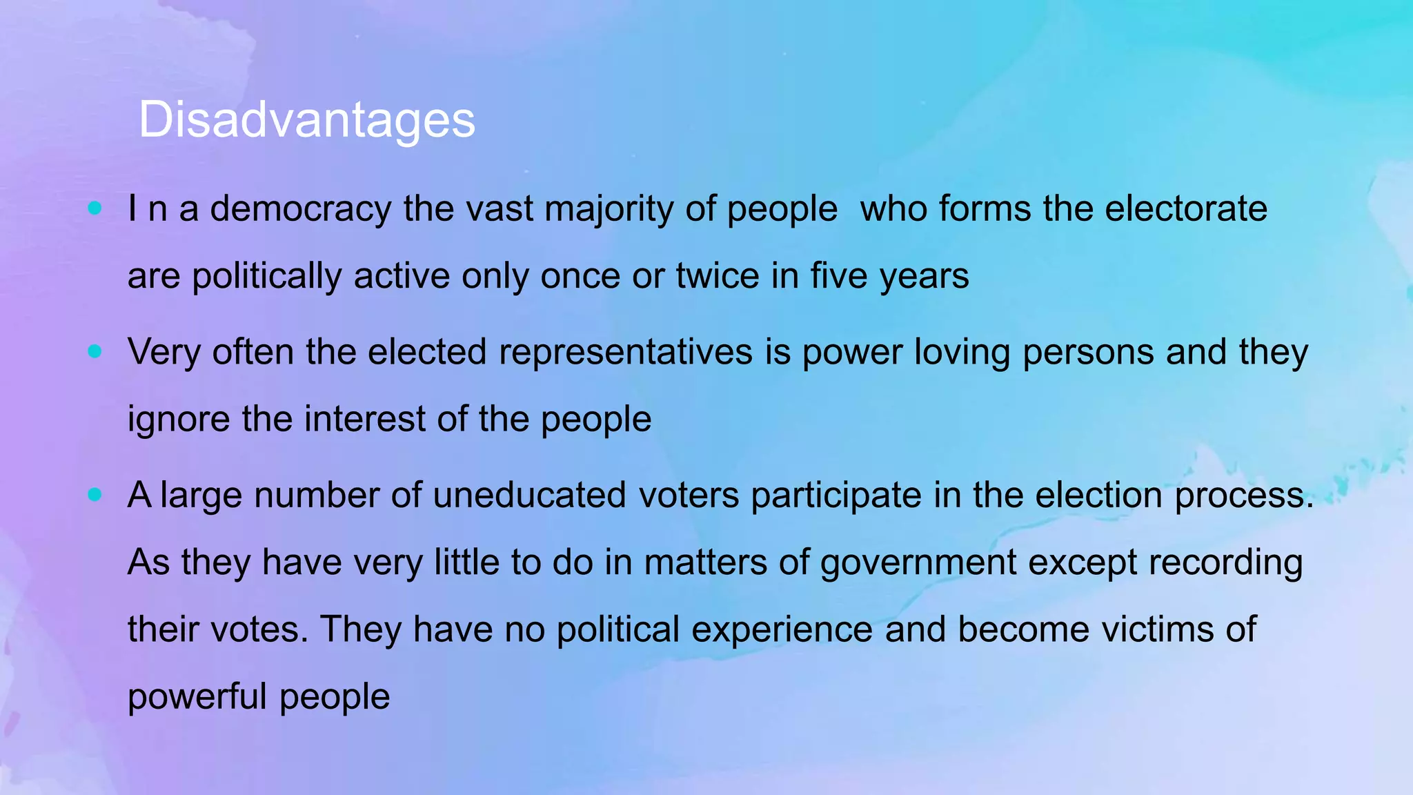 Disadvantages
 I n a democracy the vast majority of people who forms the electorate
are politically active only once or twice in five years
 Very often the elected representatives is power loving persons and they
ignore the interest of the people
 A large number of uneducated voters participate in the election process.
As they have very little to do in matters of government except recording
their votes. They have no political experience and become victims of
powerful people
 