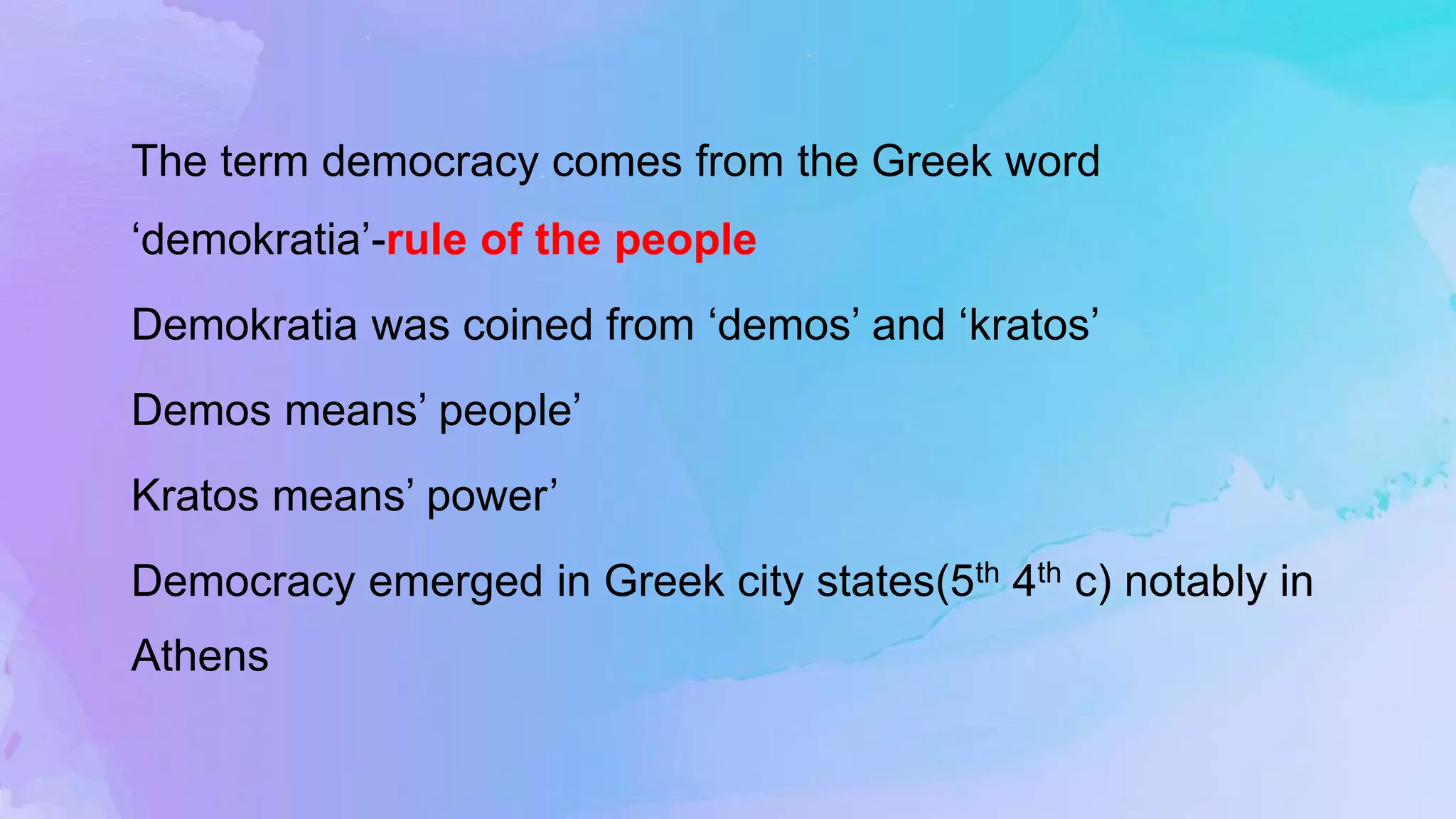 The term democracy comes from the Greek word
‘demokratia’-rule of the people
Demokratia was coined from ‘demos’ and ‘kratos’
Demos means’ people’
Kratos means’ power’
Democracy emerged in Greek city states(5th 4th c) notably in
Athens
 