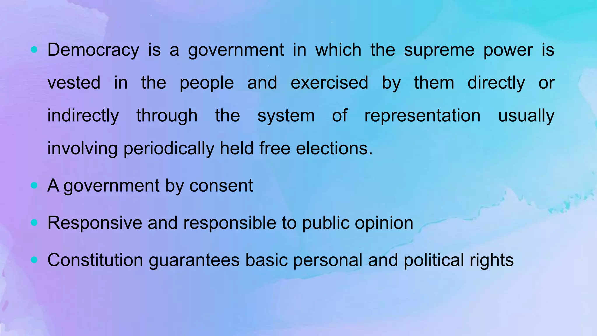  Democracy is a government in which the supreme power is
vested in the people and exercised by them directly or
indirectly through the system of representation usually
involving periodically held free elections.
 A government by consent
 Responsive and responsible to public opinion
 Constitution guarantees basic personal and political rights
 