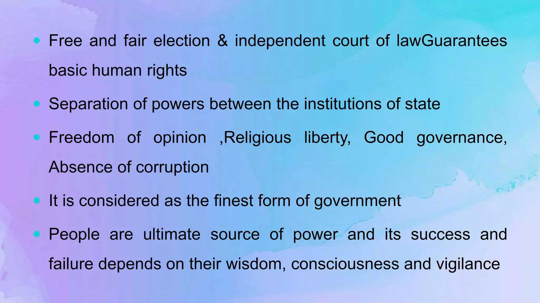  Free and fair election & independent court of lawGuarantees
basic human rights
 Separation of powers between the institutions of state
 Freedom of opinion ,Religious liberty, Good governance,
Absence of corruption
 It is considered as the finest form of government
 People are ultimate source of power and its success and
failure depends on their wisdom, consciousness and vigilance
 