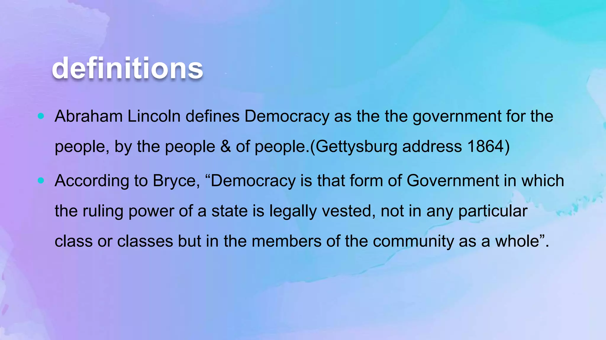 definitions
 Abraham Lincoln defines Democracy as the the government for the
people, by the people & of people.(Gettysburg address 1864)
 According to Bryce, “Democracy is that form of Government in which
the ruling power of a state is legally vested, not in any particular
class or classes but in the members of the community as a whole”.
 