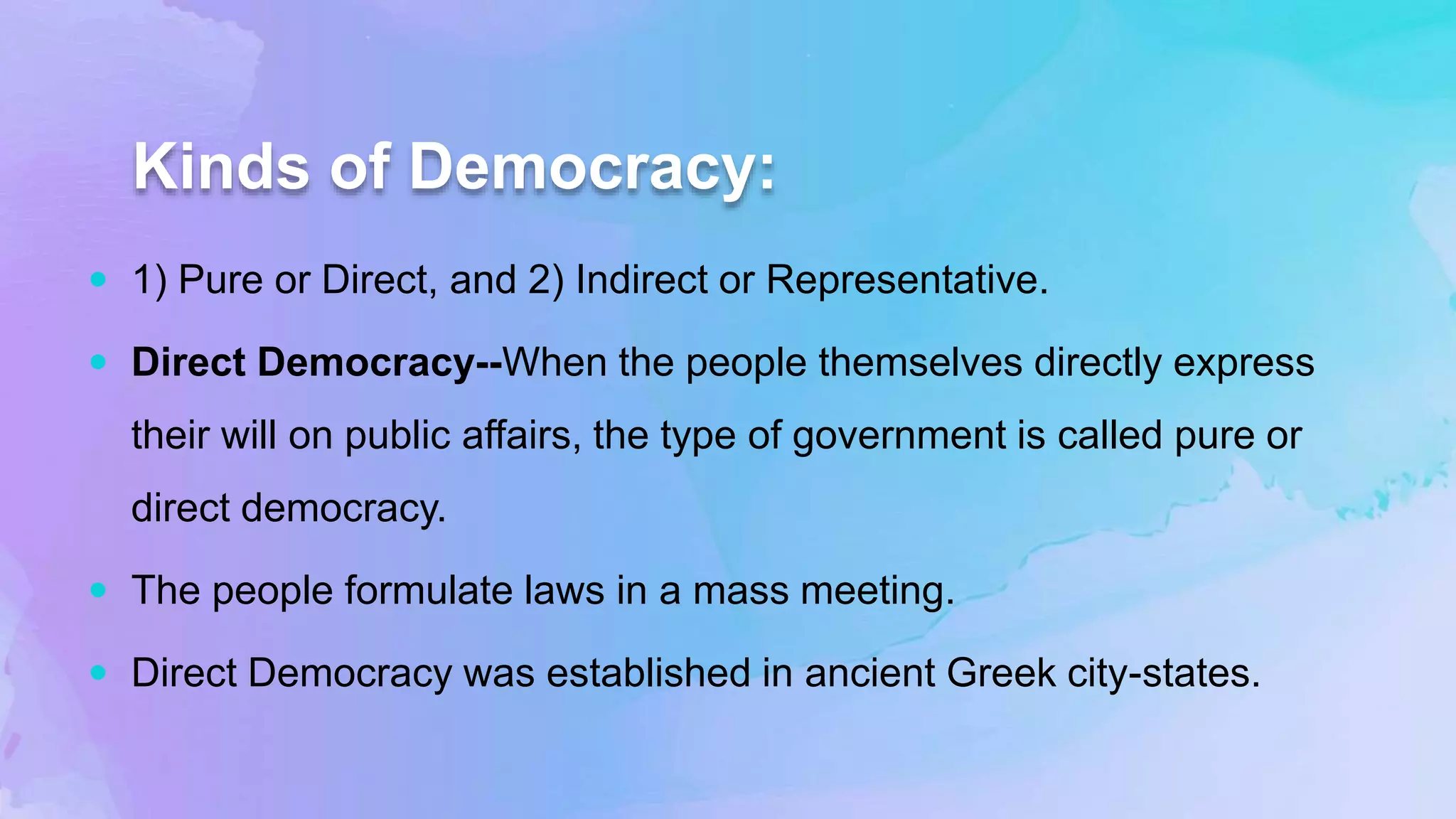 Kinds of Democracy:
 1) Pure or Direct, and 2) Indirect or Representative.
 Direct Democracy--When the people themselves directly express
their will on public affairs, the type of government is called pure or
direct democracy.
 The people formulate laws in a mass meeting.
 Direct Democracy was established in ancient Greek city-states.
 