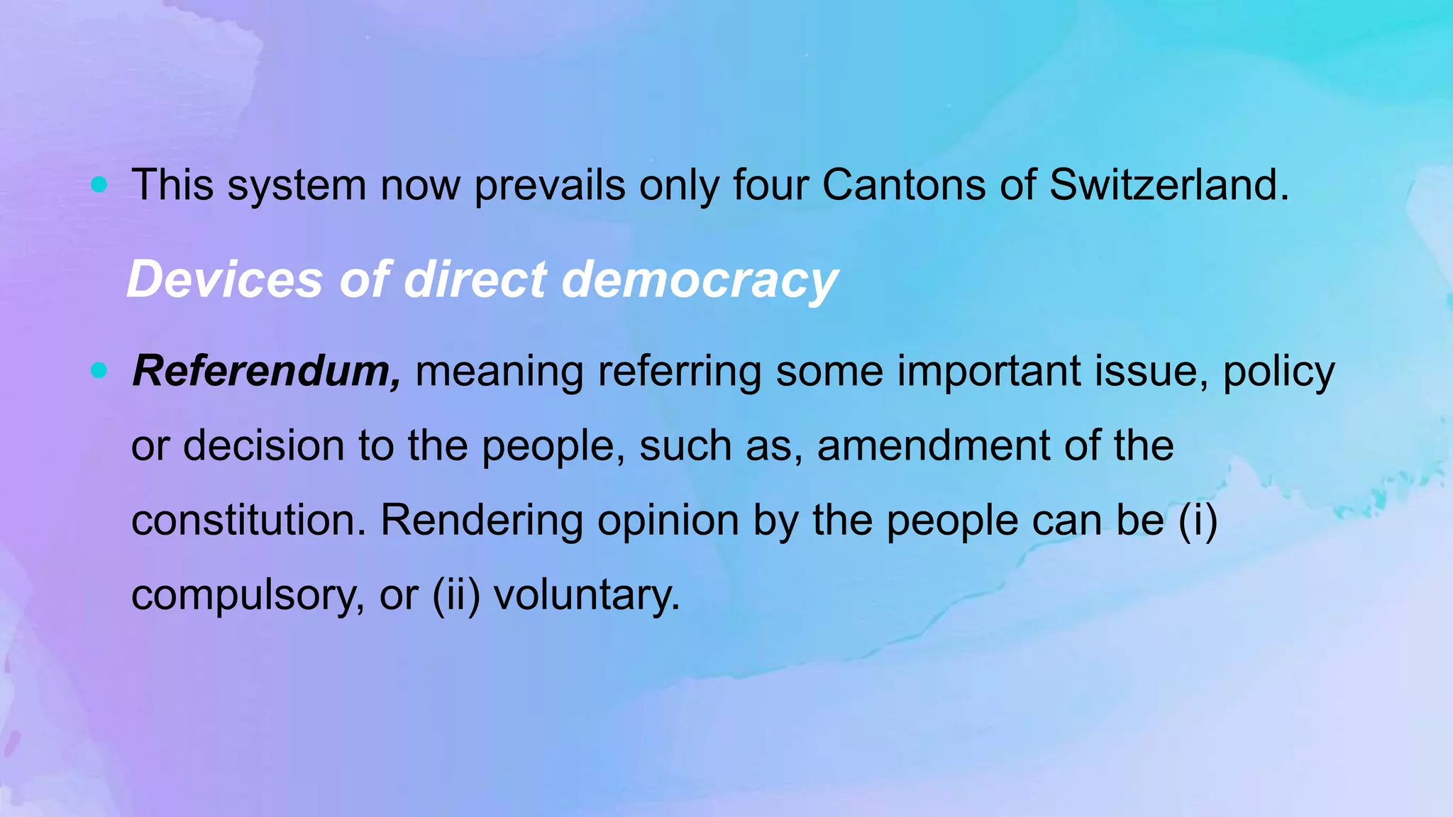  This system now prevails only four Cantons of Switzerland.
Devices of direct democracy
 Referendum, meaning referring some important issue, policy
or decision to the people, such as, amendment of the
constitution. Rendering opinion by the people can be (i)
compulsory, or (ii) voluntary.
 