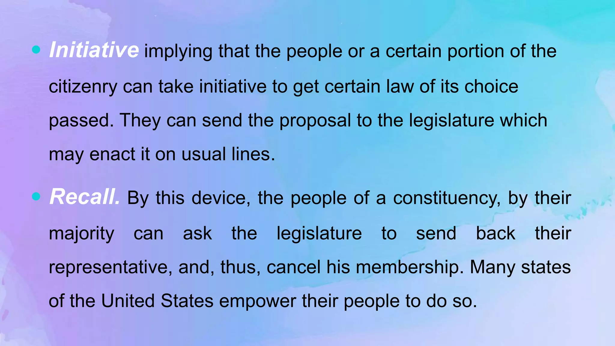  Initiative implying that the people or a certain portion of the
citizenry can take initiative to get certain law of its choice
passed. They can send the proposal to the legislature which
may enact it on usual lines.
 Recall. By this device, the people of a constituency, by their
majority can ask the legislature to send back their
representative, and, thus, cancel his membership. Many states
of the United States empower their people to do so.
 