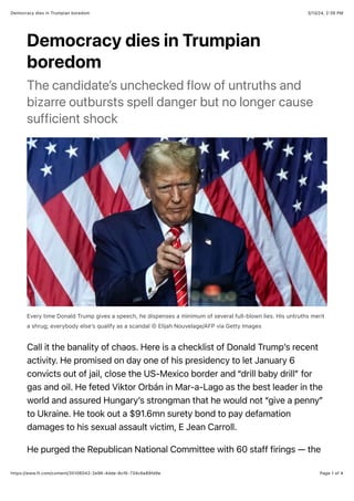 3/13/24, 2:39 PM
Democracy dies in Trumpian boredom
Page 1 of 4
https://www.ft.com/content/35106042-2e96-4dde-8cf6-734c6e89fd9e
Democracy dies in Trumpian
boredom
The candidate’s unchecked flow of untruths and
bizarre outbursts spell danger but no longer cause
sufficient shock
Every time Donald Trump gives a speech, he dispenses a minimum of several full-blown lies. His untruths merit
a shrug; everybody else’s qualify as a scandal © Elijah Nouvelage/AFP via Getty Images
Call it the banality of chaos. Here is a checklist of Donald Trump’s recent
activity. He promised on day one of his presidency to let January 6
convicts out of jail, close the US-Mexico border and “drill baby drill” for
gas and oil. He feted Viktor Orbán in Mar-a-Lago as the best leader in the
world and assured Hungary’s strongman that he would not “give a penny”
to Ukraine. He took out a $91.6mn surety bond to pay defamation
damages to his sexual assault victim, E Jean Carroll.
He purged the Republican National Committee with 60 staff firings — the
 