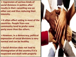  Expression of various kinds of
social divisions in politics after
results in their cancelling one an
other out and thus reducing their
intensity .
It often affect voting in most of the
countries. People from one
community tend to prefer some
party more than the others.
However, In a democracy, political
expression of social divisions is very
normal and can be healthy.
Social division does not lead to
disintegration of the country if it is
respected and dealt with properly
 