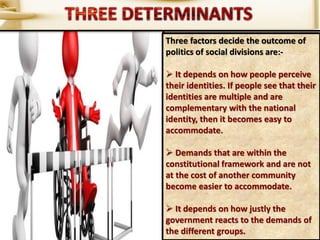 Three factors decide the outcome of
politics of social divisions are:-
 It depends on how people perceive
their identities. If people see that their
identities are multiple and are
complementary with the national
identity, then it becomes easy to
accommodate.
 Demands that are within the
constitutional framework and are not
at the cost of another community
become easier to accommodate.
 It depends on how justly the
government reacts to the demands of
the different groups.
 