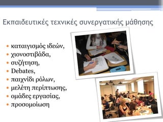 Εκπαιδευτικές τεχνικές συνεργατικής μάθησης
 καταιγισμός ιδεών,
 χιονοστιβάδα,
 συζήτηση,
 Debates,
 παιχνίδι ρόλων,
 μελέτη περίπτωσης,
 ομάδες εργασίας,
 προσομοίωση
 