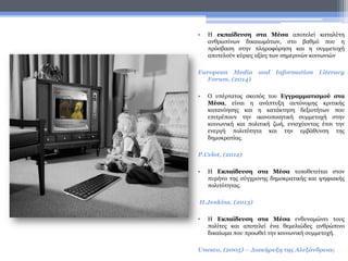 • H εκπαίδευση στα Μέσα αποτελεί καταλύτη
ανθρωπίνων δικαιωμάτων, στο βαθμό που η
πρόσβαση στην πληροφόρηση και η συμμετοχή
αποτελούν κύριες αξίες των σημερινών κοινωνιών
European Media and Information Literacy
Forum, (2014)
• Ο υπέρτατος σκοπός του Εγγραμματισμού στα
Μέσα, είναι η ανάπτυξη αυτόνομης κριτικής
κατανόησης και η κατάκτηση δεξιοτήτων που
επιτρέπουν την ικανοποιητική συμμετοχή στην
κοινωνική και πολιτική ζωή, ενισχύοντας έτσι την
ενεργή πολιτότητα και την εμβάθυνση της
δημοκρατίας.
P.Celot, (2012)
• Η Εκπαίδευση στα Μέσα τοποθετείται στον
πυρήνα της σύγχρονης δημοκρατικής και ψηφιακής
πολιτότητας.
H.Jenkins, (2013)
• Η Εκπαίδευση στα Μέσα ενδυναμώνει τους
πολίτες και αποτελεί ένα θεμελιώδες ανθρώπινο
δικαίωμα που προωθεί την κοινωνική συμμετοχή.
Unesco, (2005) – Διακήρυξη της Αλεξάνδρειας
 