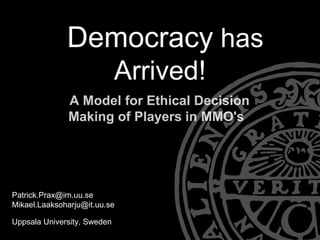 Democracy has
                             Arrived!
              A Model for Ethical Decision
              Making of Players in MMO's




Patrick.Prax@im.uu.se
Mikael.Laaksoharju@it.uu.se

Uppsala University, Sweden
 