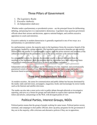 Three Pillars of Government
   1. The Legislative Realm
   2. Executive Authority
   3. An Independent Judiciary

 Whether under a parliamentary or presidential system – are the principal forum for deliberating,
debating, and passing laws in a representative democracy. Legislators may question government
officials about their actions and decisions, approve national budgets, and confirm executive
appointees to courts and ministries.

Executive authority in modern democracies is generally organized in one of two ways: as a
parliamentary or a presidential system.

In a parliamentary system, the majority party in the legislature forms the executive branch of the
government, headed by a prime minister. The legislative and executive branches are not entirely
distinct from one another in a parliamentary system, since the prime minister and members of the
cabinet are drawn from the parliament; even so, the prime minister is the national leader.

In a presidential system, by contrast, the president usually is elected separately from the
members of the legislature. Both the president and the legislature have their own power bases
and political constituencies, which serve to check and balance each other.

Independent and professional judges are the foundation of a fair, impartial, and constitutionally
guaranteed system of courts of law. This independence does not imply judges can make
decisions based on personal preferences, but rather that they are free to make lawful decisions.

                       Free and Independent Media
As modern societies , the arena for communication and public debate has become dominated by
the media: radio and television, newspapers, magazines, books and increasingly by newer media
such as the Internet and satellite television.

The media can also take a more active role in public debate through editorials or investigative
reporting, and serve as a forum for groups and individuals to express their opinions through
letters and articles, and postings on the Web, with divergent points of view.

             Political Parties, Interest Groups, NGOs
Political parties means that the group of people working for same issues. Political parties recruit,
nominate, and campaign to elect public officials; draw up policy programs for the government if
they are in the majority; offer criticisms and alternative policies if they are in opposition;
 