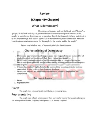 Review
                            (Chapter By Chapter)
                             What is democracy?
                                     Democracy, which derives from the Greek word "demos," or
"people," is defined, basically, as government in which the supreme power is vested in the
people. In some forms, democracy can be exercised directly by the people; in large societies, it is
by the people through their elected agents. Or, in the memorable phrase of President Abraham
Lincoln, democracy is government "of the people, by the people, and for the people."

             Democracy is indeed a set of ideas and principles about freedom.

                  Characteristics of Democracy
    1. Democracy is government in which power and civic responsibility are exercised by all
       adult citizens, directly, or through their freely elected representatives.
    2. Democracies conduct regular free and fair elections open to citizens of voting age.
    3. One of their prime functions is to protect such basic human rights as freedom of speech
       and religion.
    4. Citizens have not only rights, but also the responsibility to participate in the political
       system that, in turn, protects their rights and freedoms.
    5. Democratic societies are committed to the values of tolerance, cooperation, and
       compromise.

                               Two types of democracy
    1. Direct
    2. Representative


Direct
           The people have a chance to vote individually on every singl issue.

Representative
              The people elect officials who represent them and vote for most of the issues in a Congress.
This is fairly similar to the U.S. System, although the U.S. is actually a republic.
 