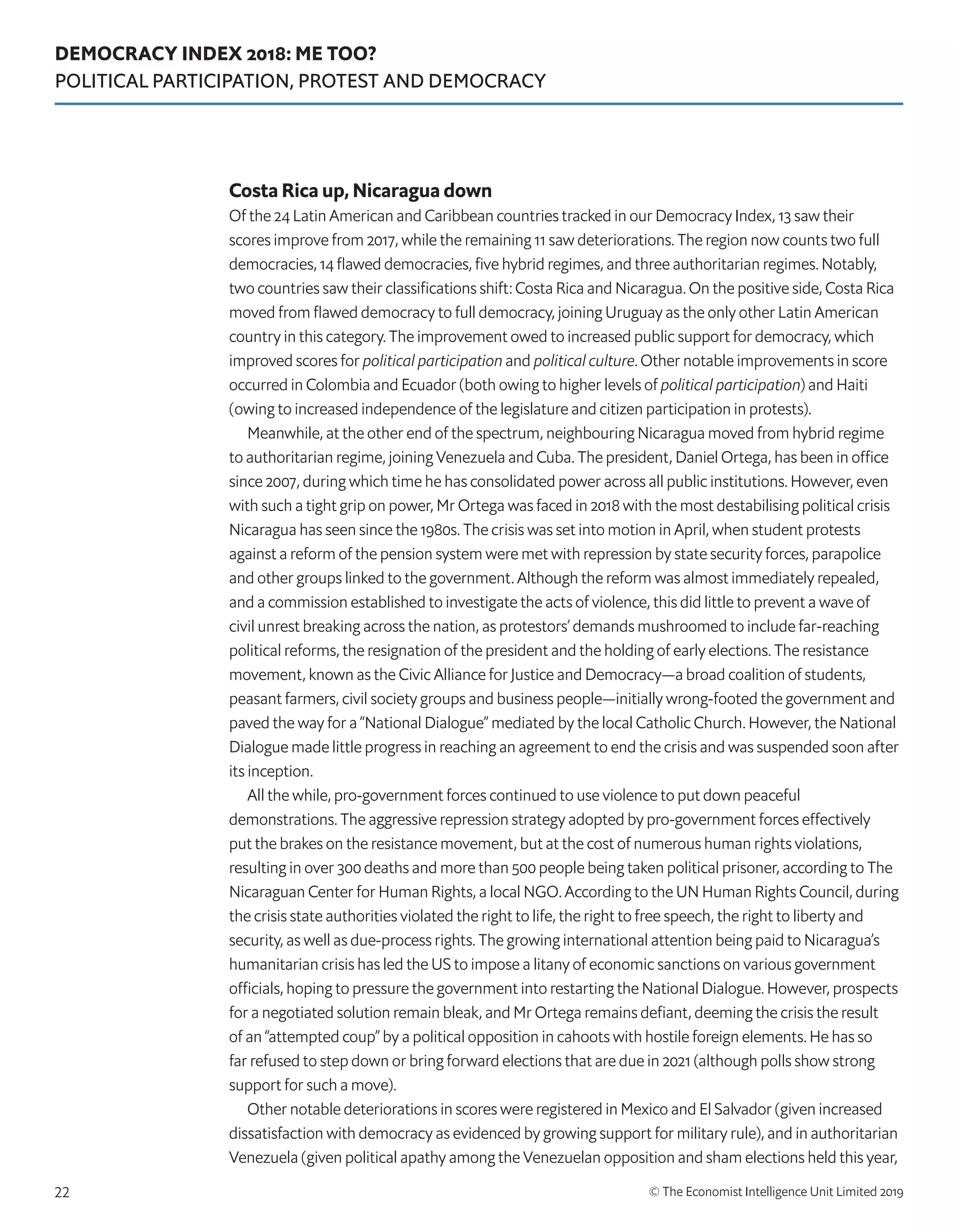 DEMOCRACY INDEX 2018: ME TOO?
POLITICAL PARTICIPATION, PROTEST AND DEMOCRACY
© The Economist Intelligence Unit Limited 201922
Costa Rica up, Nicaragua down
Of the 24 Latin American and Caribbean countries tracked in our Democracy Index, 13 saw their
scores improve from 2017, while the remaining 11 saw deteriorations. The region now counts two full
democracies, 14 flawed democracies, five hybrid regimes, and three authoritarian regimes. Notably,
two countries saw their classifications shift: Costa Rica and Nicaragua. On the positive side, Costa Rica
moved from flawed democracy to full democracy, joining Uruguay as the only other Latin American
country in this category. The improvement owed to increased public support for democracy, which
improved scores for political participation and political culture. Other notable improvements in score
occurred in Colombia and Ecuador (both owing to higher levels of political participation) and Haiti
(owing to increased independence of the legislature and citizen participation in protests).
Meanwhile, at the other end of the spectrum, neighbouring Nicaragua moved from hybrid regime
to authoritarian regime, joining Venezuela and Cuba. The president, Daniel Ortega, has been in office
since 2007, during which time he has consolidated power across all public institutions. However, even
with such a tight grip on power, Mr Ortega was faced in 2018 with the most destabilising political crisis
Nicaragua has seen since the 1980s. The crisis was set into motion in April, when student protests
against a reform of the pension system were met with repression by state security forces, parapolice
and other groups linked to the government. Although the reform was almost immediately repealed,
and a commission established to investigate the acts of violence, this did little to prevent a wave of
civil unrest breaking across the nation, as protestors’ demands mushroomed to include far-reaching
political reforms, the resignation of the president and the holding of early elections. The resistance
movement, known as the Civic Alliance for Justice and Democracy—a broad coalition of students,
peasant farmers, civil society groups and business people—initially wrong-footed the government and
paved the way for a “National Dialogue” mediated by the local Catholic Church. However, the National
Dialogue made little progress in reaching an agreement to end the crisis and was suspended soon after
its inception.
All the while, pro-government forces continued to use violence to put down peaceful
demonstrations. The aggressive repression strategy adopted by pro-government forces effectively
put the brakes on the resistance movement, but at the cost of numerous human rights violations,
resulting in over 300 deaths and more than 500 people being taken political prisoner, according to The
Nicaraguan Center for Human Rights, a local NGO. According to the UN Human Rights Council, during
the crisis state authorities violated the right to life, the right to free speech, the right to liberty and
security, as well as due-process rights. The growing international attention being paid to Nicaragua’s
humanitarian crisis has led the US to impose a litany of economic sanctions on various government
officials, hoping to pressure the government into restarting the National Dialogue. However, prospects
for a negotiated solution remain bleak, and Mr Ortega remains defiant, deeming the crisis the result
of an “attempted coup” by a political opposition in cahoots with hostile foreign elements. He has so
far refused to step down or bring forward elections that are due in 2021 (although polls show strong
support for such a move).
Other notable deteriorations in scores were registered in Mexico and El Salvador (given increased
dissatisfaction with democracy as evidenced by growing support for military rule), and in authoritarian
Venezuela (given political apathy among the Venezuelan opposition and sham elections held this year,
 