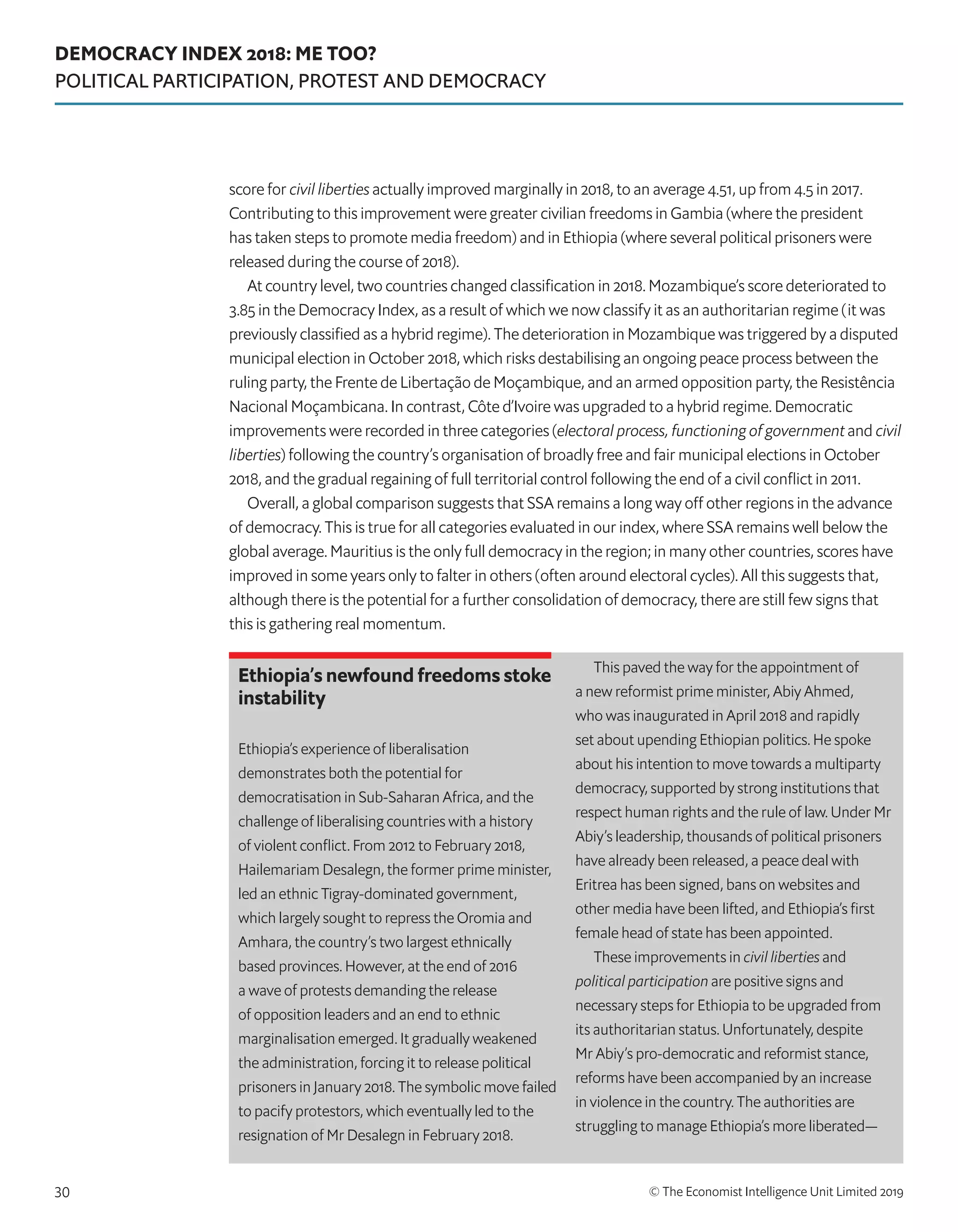 DEMOCRACY INDEX 2018: ME TOO?
POLITICAL PARTICIPATION, PROTEST AND DEMOCRACY
© The Economist Intelligence Unit Limited 201930
score for civil liberties actually improved marginally in 2018, to an average 4.51, up from 4.5 in 2017.
Contributing to this improvement were greater civilian freedoms in Gambia (where the president
has taken steps to promote media freedom) and in Ethiopia (where several political prisoners were
released during the course of 2018).
At country level, two countries changed classification in 2018. Mozambique’s score deteriorated to
3.85 in the Democracy Index, as a result of which we now classify it as an authoritarian regime (it was
previously classified as a hybrid regime). The deterioration in Mozambique was triggered by a disputed
municipal election in October 2018, which risks destabilising an ongoing peace process between the
ruling party, the Frente de Libertação de Moçambique, and an armed opposition party, the Resistência
Nacional Moçambicana. In contrast, Côte d’Ivoire was upgraded to a hybrid regime. Democratic
improvements were recorded in three categories (electoral process, functioning of government and civil
liberties) following the country’s organisation of broadly free and fair municipal elections in October
2018, and the gradual regaining of full territorial control following the end of a civil conflict in 2011.
Overall, a global comparison suggests that SSA remains a long way off other regions in the advance
of democracy. This is true for all categories evaluated in our index, where SSA remains well below the
global average. Mauritius is the only full democracy in the region; in many other countries, scores have
improved in some years only to falter in others (often around electoral cycles). All this suggests that,
although there is the potential for a further consolidation of democracy, there are still few signs that
this is gathering real momentum.
Ethiopia’s newfound freedoms stoke
instability
Ethiopia’s experience of liberalisation
demonstrates both the potential for
democratisation in Sub-Saharan Africa, and the
challenge of liberalising countries with a history
of violent conflict. From 2012 to February 2018,
Hailemariam Desalegn, the former prime minister,
led an ethnic Tigray-dominated government,
which largely sought to repress the Oromia and
Amhara, the country’s two largest ethnically
based provinces. However, at the end of 2016
a wave of protests demanding the release
of opposition leaders and an end to ethnic
marginalisation emerged. It gradually weakened
the administration, forcing it to release political
prisoners in January 2018. The symbolic move failed
to pacify protestors, which eventually led to the
resignation of Mr Desalegn in February 2018.
This paved the way for the appointment of
a new reformist prime minister, Abiy Ahmed,
who was inaugurated in April 2018 and rapidly
set about upending Ethiopian politics. He spoke
about his intention to move towards a multiparty
democracy, supported by strong institutions that
respect human rights and the rule of law. Under Mr
Abiy’s leadership, thousands of political prisoners
have already been released, a peace deal with
Eritrea has been signed, bans on websites and
other media have been lifted, and Ethiopia’s first
female head of state has been appointed.
These improvements in civil liberties and
political participation are positive signs and
necessary steps for Ethiopia to be upgraded from
its authoritarian status. Unfortunately, despite
Mr Abiy’s pro-democratic and reformist stance,
reforms have been accompanied by an increase
in violence in the country. The authorities are
struggling to manage Ethiopia’s more liberated—
 