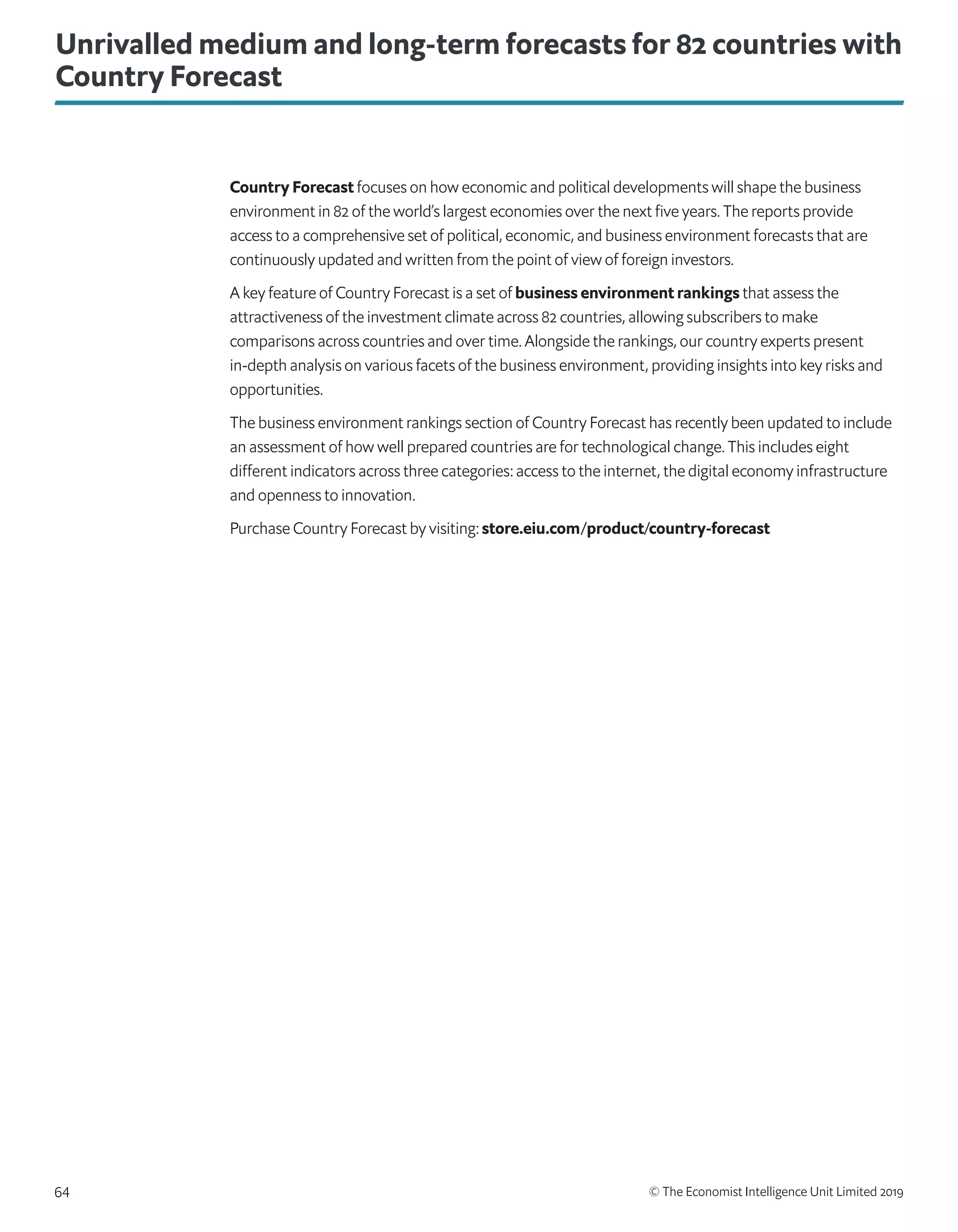 © The Economist Intelligence Unit Limited 201964
Unrivalled medium and long-term forecasts for 82 countries with
Country Forecast
Country Forecast focuses on how economic and political developments will shape the business
environment in 82 of the world’s largest economies over the next five years. The reports provide
access to a comprehensive set of political, economic, and business environment forecasts that are
continuously updated and written from the point of view of foreign investors.
A key feature of Country Forecast is a set of business environment rankings that assess the
attractiveness of the investment climate across 82 countries, allowing subscribers to make
comparisons across countries and over time. Alongside the rankings, our country experts present
in-depth analysis on various facets of the business environment, providing insights into key risks and
opportunities.
The business environment rankings section of Country Forecast has recently been updated to include
an assessment of how well prepared countries are for technological change. This includes eight
different indicators across three categories: access to the internet, the digital economy infrastructure
and openness to innovation.
Purchase Country Forecast by visiting: store.eiu.com/product/country-forecast
 