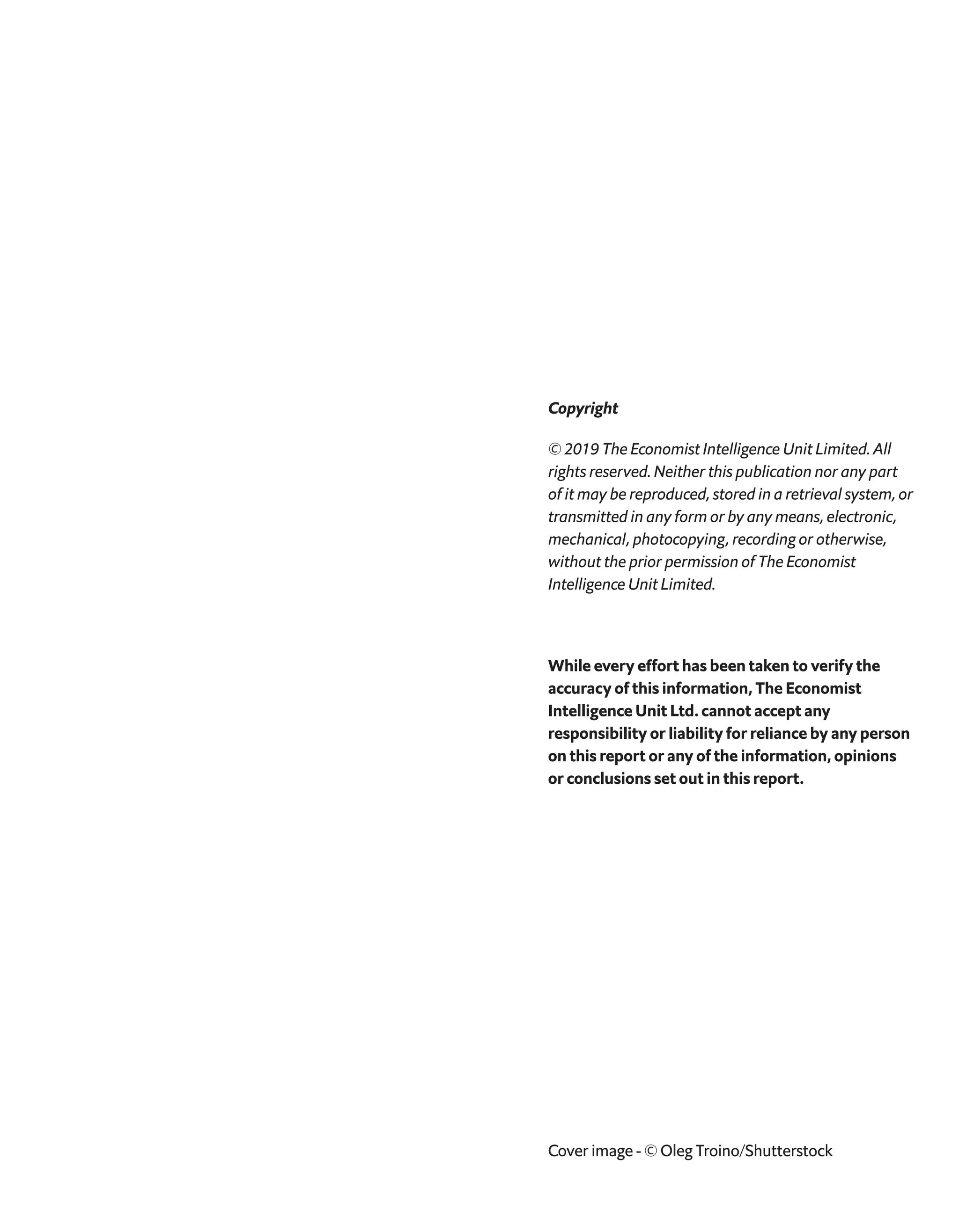 Cover image - © Oleg Troino/Shutterstock
Copyright
© 2019 The Economist Intelligence Unit Limited. All
rights reserved. Neither this publication nor any part
of it may be reproduced, stored in a retrieval system, or
transmitted in any form or by any means, electronic,
mechanical, photocopying, recording or otherwise,
without the prior permission of The Economist
Intelligence Unit Limited.
While every effort has been taken to verify the
accuracy of this information, The Economist
Intelligence Unit Ltd. cannot accept any
responsibility or liability for reliance by any person
on this report or any of the information, opinions
or conclusions set out in this report.
 