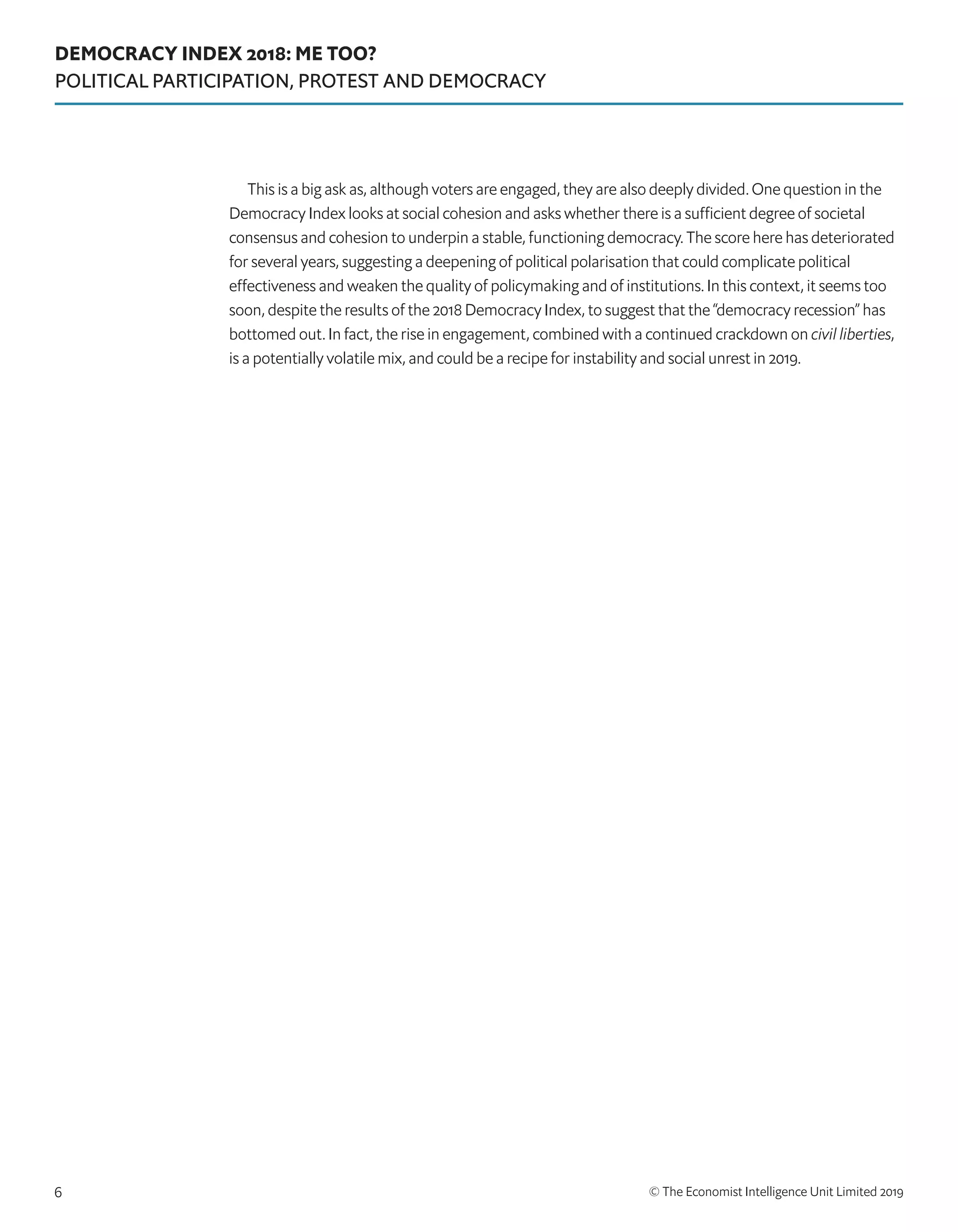 DEMOCRACY INDEX 2018: ME TOO?
POLITICAL PARTICIPATION, PROTEST AND DEMOCRACY
© The Economist Intelligence Unit Limited 20196
This is a big ask as, although voters are engaged, they are also deeply divided. One question in the
Democracy Index looks at social cohesion and asks whether there is a sufficient degree of societal
consensus and cohesion to underpin a stable, functioning democracy. The score here has deteriorated
for several years, suggesting a deepening of political polarisation that could complicate political
effectiveness and weaken the quality of policymaking and of institutions. In this context, it seems too
soon, despite the results of the 2018 Democracy Index, to suggest that the “democracy recession” has
bottomed out. In fact, the rise in engagement, combined with a continued crackdown on civil liberties,
is a potentially volatile mix, and could be a recipe for instability and social unrest in 2019.
 