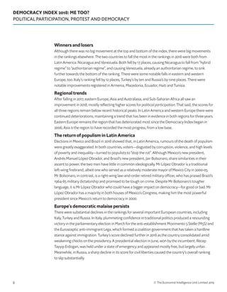 DEMOCRACY INDEX 2018: ME TOO?
POLITICAL PARTICIPATION, PROTEST AND DEMOCRACY
© The Economist Intelligence Unit Limited 20198
Winners and losers
Although there was no big movement at the top and bottom of the index, there were big movements
in the rankings elsewhere. The two countries to fall the most in the rankings in 2018 were both from
Latin America: Nicaragua and Venezuela. Both fell by 17 places, causing Nicaragua to fall from “hybrid
regime” to “authoritarian regime”, and causing Venezuela, already an authoritarian regime, to sink
further towards the bottom of the ranking. There were some notable falls in eastern and western
Europe, too. Italy’s ranking fell by 12 places, Turkey’s by ten and Russia’s by nine places. There were
notable improvements registered in Armenia, Macedonia, Ecuador, Haiti and Tunisia.
Regional trends
After falling in 2017, eastern Europe, Asia and Australasia, and Sub-Saharan Africa all saw an
improvement in 2018, mostly reflecting higher scores for political participation. That said, the scores for
all three regions remain below recent historical peaks. In Latin America and western Europe there were
continued deteriorations, maintaining a trend that has been in evidence in both regions for three years.
Eastern Europe remains the region that has deteriorated most since the Democracy Index began in
2006; Asia is the region to have recorded the most progress, from a low base.
The return of populism in Latin America
Elections in Mexico and Brazil in 2018 showed that, in Latin America, rumours of the death of populism
were greatly exaggerated. In both countries, voters—disgusted by corruption, violence, and high levels
of poverty and inequality—turned to populists to “stop the rot”. Although Mexico’s new president,
Andrés Manuel López Obrador, and Brazil’s new president, Jair Bolsonaro, share similarities in their
ascent to power, the two men have little in common ideologically. Mr López Obrador is a traditional
left-wing firebrand, albeit one who served as a relatively moderate mayor of Mexico City in 2000-05.
Mr Bolsonaro, in contrast, is a right-wing law-and-order retired military officer, who has praised Brazil’s
1964-85 military dictatorship and promised to be tough on crime. Despite Mr Bolsonaro’s tougher
language, it is Mr López Obrador who could have a bigger impact on democracy—for good or bad. Mr
López Obrador has a majority in both houses of Mexico’s Congress, making him the most powerful
president since Mexico’s return to democracy in 2000.
Europe’s democratic malaise persists
There were substantial declines in the rankings for several important European countries, including
Italy, Turkey and Russia. In Italy, plummeting confidence in traditional politics produced a resounding
victory in the parliamentary election in March for the anti-establishment Movimento 5 Stelle (M5S) and
the Eurosceptic anti-immigrant Lega, which formed a coalition government that has taken a hardline
stance against immigration. Turkey’s score declined further in 2018 as the country consolidated amid
weakening checks on the presidency. A presidential election in June, won by the incumbent, Recep
Tayyip Erdogan, was held under a state of emergency and appeared mostly free, but largely unfair.
Meanwhile, in Russia, a sharp decline in its score for civil liberties caused the country’s overall ranking
to slip substantially.
 