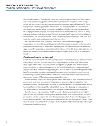 DEMOCRACY INDEX 2018: ME TOO?
POLITICAL PARTICIPATION, PROTEST AND DEMOCRACY
© The Economist Intelligence Unit Limited 201912
of his presidency. Most of the major policy actions in 2018—including the escalation of the trade war
with China; diplomatic engagement with North Korea; and extensive deregulation of the energy,
mining, and automotive industries—have not required congressional approval. Moreover, Mr Trump
has repeatedly called into question the independence and competence of the US judicial system
with regard to the ongoing federal investigation, led by Robert Mueller, into potential ties between
Mr Trump’s presidential campaign and Russia, and various courts’ efforts to block some of his policy
orders, particularly regarding immigration. Although we expect the US system of checks and balances
to remain intact, this internal conflict risks further undermining public confidence in institutions. As a
result, the score for political culture declined in the 2018 index.
On a positive note, the score for political participation has improved, reflecting greater
representation of women. Female candidates, particularly Democratic candidates, performed well in
the 2018 mid-term elections for the House of Representatives (the lower house) and the Senate (the
upper house). The percentage of representatives that will serve in the 115th Congress (2019-21) who are
women has risen to 23%, up from 19% under the previous Congress (2016-18) and an all-time high for
the US.
Canada continues to perform well
Canada has scored consistently well in the Democracy Index, thanks to its history of stable, democratic
government. It continues to occupy sixth place in the global ranking, and has never fallen outside
of the top ten. Of the index’s five pillars, Canada scores particularly highly in the electoral process
and the functioning of government categories, as well as civil liberties. Freedom of expression and
religious and cultural tolerance are supported by the Canadian state, which is important given Canada’s
large French-speaking and native minorities. Although some tensions remain, the government and
businesses regularly seek permission from First Nations communities for land and natural resource
development projects. All Canadians enjoy equality under the law.
Canada maintains a democratic advantage over the US in a number of areas. Federal and provincial
governments continue to compete over the allocation of resources and provincial politics, most
recently surrounding the development of a crude oil pipeline in western Canada. Nonetheless, tensions
have eased following the victory of the federalist Parti Liberal in the Quebec provincial elections in
2014, which has all but eliminated concerns surrounding the Quebecois secessionist movement.
Canada receives a higher score than the US on several indicators, including that concerning the
political power and influence of interest groups. However, there is scope for improvement in political
participation, which is a problem that many developed nations share. This mainly reflects poor voter
turnout, low membership of political parties and a general lack of political engagement. Canada scores
relatively poorly here, at 7.78, which is on a par with the US, Spain and Switzerland but behind many of
its other peers in Western Europe.
 