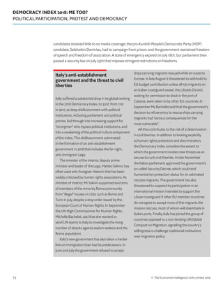 DEMOCRACY INDEX 2018: ME TOO?
POLITICAL PARTICIPATION, PROTEST AND DEMOCRACY
© The Economist Intelligence Unit Limited 201915
candidates received little to no media coverage; the pro-Kurdish People’s Democratic Party (HDP)
candidate, Selahattin Demirtas, had to campaign from prison; and the government restrained freedom
of speech and freedom of association. A state of emergency expired on July 18th, but parliament then
passed a security law on July 25th that imposes stringent restrictions on freedoms.
Italy’s anti-establishment
government and the threat to civil
liberties
Italy suffered a substantial drop in its global ranking
in the 2018 Democracy Index, to 33rd, from 21st
in 2017, as deep disillusionment with political
institutions, including parliament and political
parties, fed through into increasing support for
“strongmen” who bypass political institutions, and
into a weakening of the political culture component
of the index. This disillusionment culminated
in the formation of an anti-establishment
government in 2018 that includes the far-right,
anti-immigrant Lega.
The minister of the interior, deputy prime
minister and leader of the Lega, Matteo Salvini, has
often used anti-foreigner rhetoric that has been
widely criticised by human rights associations. As
minister of interior, Mr Salvini supported evictions
of members of the minority Roma community
from “illegal” houses in cities such as Rome and
Turin in July, despite a stop order issued by the
European Court of Human Rights. In September
the UN High Commissioner for Human Rights,
Michelle Bachelet, said that she wanted to
send UN teams to Italy to investigate the rising
number of attacks against asylum seekers and the
Roma population.
Italy’s new government has also taken a harder
line on immigration than had its predecessors. In
June and July the government refused to accept
ships carrying migrants rescued while en route to
Europe. In late August it threatened to withhold its
EU budget contribution unless all 150 migrants on
an Italian coastguard vessel, the Ubaldo Diciotti,
waiting for permission to dock in the port of
Catania, were taken in by other EU countries. In
September Ms Bachelet said that the government’s
decision to refuse entry to rescue ships carrying
migrants had “serious consequences for the
most vulnerable”.
All this contributes to the risk of a deterioration
in civil liberties. In addition to looking explicitly
at human rights protection and discrimination,
the Democracy Index considers the extent to
which the government invokes new threats as an
excuse to curb civil liberties. In late November
the Italian parliament approved the government’s
so-called Security Decree, which could end
humanitarian protection status for an estimated
100,000 migrants. The government has also
threatened to suspend its participation in an
international mission intended to support the
Libyan coastguard if other EU member countries
do not agree to accept more of the migrants the
mission rescues, most of whom will disembark in
Italian ports. Finally, Italy has joined the group of
countries opposed to a non-binding UN Global
Compact on Migration, signalling the country’s
willingness to challenge traditional institutions
over migration policy.
 