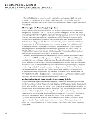 DEMOCRACY INDEX 2018: ME TOO?
POLITICAL PARTICIPATION, PROTEST AND DEMOCRACY
© The Economist Intelligence Unit Limited 201918
Meanwhile, Estonia fared the best among the region’s flawed democracies in 2018, improving
its score to 7.97 and its rank to joint 23rd, from 7.79 and 30th in 2017. This was mainly owing to a
significant improvement in political participation and in perceived confidence in the government and in
political parties.
“Hybrid regimes”: Armenia up, Georgia down
Armenia saw the most improvement among all “hybrid regime” countries in eastern Europe in 2018,
raising its score to 4.79, from 4.11 in 2017. This led to a jump in its ranking from 111 to 103. The “Velvet
Revolution” against an attempt by Serzh Sargsyan, the former president, to stay in power by switching
to the post of prime minister resulted in the appointment of Nikol Pashinian, an opposition leader,
as prime minister. Mr Pashinian’s opposition coalition subsequently swept the Yerevan municipal
election and won a staggering 70% of the vote in a parliamentary election in December 2018. These
developments, and Mr Pashinian’s subsequent anti-corruption campaign, improved the country’s
scores for government accountability and transparency. They also resulted in a vast improvement
in citizens’ perception of corruption and confidence in the government and political parties. The
Velvet Revolution resulted in an increase in voter turnout and in the percentage of citizens actively
participating in demonstrations to remove Mr Sargsyan from power.
Macedonia, Montenegro and Bosnia and Hercegovina (BiH) also recorded improvements in their
overall scores, while Moldova and Georgia experienced a fall in score in 2018. Georgia’s fall (5.50, down
from 5.93 in 2017) was the steepest in the entire region. Georgia’s billionaire former prime minister,
Bidzina Ivanishvili, returned to politics in May, resumed leadership of the ruling party, Georgian Dream-
Democratic Georgia, and, despite not holding elected office, redirected government policy. The prime
minister, Giorgi Kvirikashvili, resigned in June, citing his disagreements with Mr Ivanishvili, rather
than widespread popular discontent with the government, as the key factor in his decision. Under
Mr Ivanishvili’s influence, the government also intervened in the second-round presidential election,
offering a debt write-off to 600,000 citizens two weeks after election day. This appeared to provide the
government with a sizeable campaigning advantage over the opposition.
“Authoritarian”: Russia down sharply, Uzbekistan up slightly
Only one of eastern Europe’s seven authoritarian regimes—Uzbekistan—improved its position in the
2018 Democracy Index ranking. The scores for both Kazakhstan and Russia deteriorated. Russia’s global
ranking fell to 144th from 135th in 2017, putting it in the same position as Kazakhstan, whose ranking fell
from 141st in 2017. Russia’s score declined to 2.94 in 2018 from 3.17 in 2017, driven by a sharp decline in its
score for civil liberties to 3.24, from 4.41 a year ago. The remaining four eastern European countries in
the authoritarian regime category—Belarus, Azerbaijan, Tajikistan and Turkmenistan—all maintained
their scores, albeit low ones. Belarus, Azerbaijan and the four central Asian states (Kazakhstan,
Tajikistan, Turkmenistan and Uzbekistan) remain dictatorships, most of whose leaders have stayed
in place for decades. We expect little to no improvement in the scores for these countries over the
coming years, as there appears to be no credible possibility in any of them of the political opposition
gaining power.
 