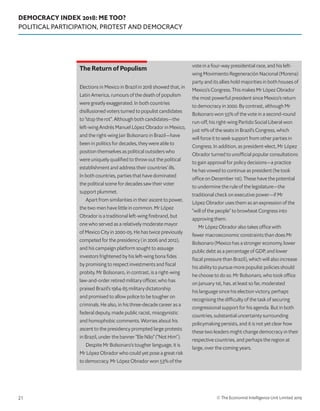 DEMOCRACY INDEX 2018: ME TOO?
POLITICAL PARTICIPATION, PROTEST AND DEMOCRACY
© The Economist Intelligence Unit Limited 201921
The Return of Populism
Elections in Mexico in Brazil in 2018 showed that, in
Latin America, rumours of the death of populism
were greatly exaggerated. In both countries
disillusioned voters turned to populist candidates
to “stop the rot”. Although both candidates—the
left-wing Andrés Manuel López Obrador in Mexico,
and the right-wing Jair Bolsonaro in Brazil—have
been in politics for decades, they were able to
position themselves as political outsiders who
were uniquely qualified to throw out the political
establishment and address their countries’ ills.
In both countries, parties that have dominated
the political scene for decades saw their voter
support plummet.
Apart from similarities in their ascent to power,
the two men have little in common. Mr López
Obrador is a traditional left-wing firebrand, but
one who served as a relatively moderate mayor
of Mexico City in 2000-05. He has twice previously
competed for the presidency (in 2006 and 2012),
and his campaign platform sought to assuage
investors frightened by his left-wing bona fides
by promising to respect investments and fiscal
probity. Mr Bolsonaro, in contrast, is a right-wing
law-and-order retired military officer, who has
praised Brazil’s 1964-85 military dictatorship
and promised to allow police to be tougher on
criminals. He also, in his three-decade career as a
federal deputy, made public racist, misogynistic
and homophobic comments. Worries about his
ascent to the presidency prompted large protests
in Brazil, under the banner “Ele Não” (“Not Him”).
Despite Mr Bolsonaro’s tougher language, it is
Mr López Obrador who could yet pose a great risk
to democracy. Mr López Obrador won 53% of the
vote in a four-way presidential race, and his left-
wing Movimiento Regeneración Nacional (Morena)
party and its allies hold majorities in both houses of
Mexico’s Congress. This makes Mr López Obrador
the most powerful president since Mexico’s return
to democracy in 2000. By contrast, although Mr
Bolsonaro won 55% of the vote in a second-round
run-off, his right-wing Partido Social Liberal won
just 10% of the seats in Brazil’s Congress, which
will force it to seek support from other parties in
Congress. In addition, as president-elect, Mr López
Obrador turned to unofficial popular consultations
to gain approval for policy decisions—a practice
he has vowed to continue as president (he took
office on December 1st). These have the potential
to undermine the rule of the legislature—the
traditional check on executive power—if Mr
López Obrador uses them as an expression of the
“will of the people” to browbeat Congress into
approving them.
Mr López Obrador also takes office with
fewer macroeconomic constraints than does Mr
Bolsonaro (Mexico has a stronger economy, lower
public debt as a percentage of GDP, and lower
fiscal pressure than Brazil), which will also increase
his ability to pursue more populist policies should
he choose to do so. Mr Bolsonaro, who took office
on January 1st, has, at least so far, moderated
his language since his election victory, perhaps
recognising the difficulty of the task of securing
congressional support for his agenda. But in both
countries, substantial uncertainty surrounding
policymaking persists, and it is not yet clear how
these two leaders might change democracy in their
respective countries, and perhaps the region at
large, over the coming years.
 