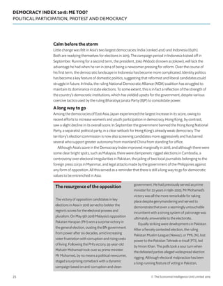 DEMOCRACY INDEX 2018: ME TOO?
POLITICAL PARTICIPATION, PROTEST AND DEMOCRACY
© The Economist Intelligence Unit Limited 201925
Calm before the storm
Little change was felt in Asia’s two largest democracies: India (ranked 41st) and Indonesia (65th).
Both are readying themselves for elections in 2019. The campaign period in Indonesia kicked off in
September. Running for a second term, the president, Joko Widodo (known as Jokowi), will lack the
advantage he had when he ran in 2014 of being a newcomer pressing for reform. Over the course of
his first term, the democratic landscape in Indonesia has become more complicated. Identity politics
has become a key feature of domestic politics, suggesting that reformist and liberal candidates could
struggle in future. In India, the ruling National Democratic Alliance (NDA) coalition has struggled to
maintain its dominance in state elections. To some extent, this is in fact a reflection of the strength of
the country’s democratic institutions, which has yielded upsets for the government, despite various
coercive tactics used by the ruling Bharatiya Janata Party (BJP) to consolidate power.
A long way to go
Among the democracies of East Asia, Japan experienced the largest increase in its score, owing to
recent efforts to increase women’s and youth participation in democracy. Hong Kong, by contrast,
saw a slight decline in its overall score. In September the government banned the Hong Kong National
Party, a separatist political party, in a clear setback for Hong Kong’s already weak democracy. The
territory’s election commission is now also screening candidates more aggressively and has barred
several who support greater autonomy from mainland China from standing for office.
Although Asia’s score in the Democracy Index improved marginally in 2018, and although there were
some clear bright spots, such as Malaysia, there were dampeners: rigged elections in Cambodia, a
controversy over electoral irregularities in Pakistan, the jailing of two local journalists belonging to the
foreign press corps in Myanmar, and legal attacks made by the government of the Philippines against
any form of opposition. All this served as a reminder that there is still a long way to go for democratic
values to be entrenched in Asia.
The resurgence of the opposition
The victory of opposition candidates in key
elections in Asia in 2018 served to bolster the
region’s scores for the electoral process and
pluralism. On May 9th 2018 Malaysia’s opposition
Pakatan Harapan (PH) won a surprise victory in
the general election, ousting the BN government
from power after six decades, amid increasing
voter frustration with corruption and rising costs
of living. Following the PH’s victory, 93-year-old
Mahatir Mohamed took over as prime minister.
Mr Mohamed, by no means a political newcomer,
staged a surprising comeback with a dynamic
campaign based on anti-corruption and clean
government. He had previously served as prime
minister for 22 years in 1981-2003. Mr Mohamed’s
victory was all the more remarkable for taking
place despite gerrymandering and served to
demonstrate that even a seemingly untouchable
incumbent with a strong system of patronage was
ultimately answerable to the electorate.
Equally striking were developments in Pakistan.
After a fiercely contested election, the ruling
Pakistan Muslim League (Nawaz), or PML(N), lost
power to the Pakistan Tehreek-e-Insaf (PTI), led
by Imran Khan. The polls took a sour turn when
the defeated parties alleged widespread election
rigging. Although electoral malpractice has been
a long-running feature of voting in Pakistan,
 