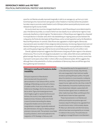 DEMOCRACY INDEX 2018: ME TOO?
POLITICAL PARTICIPATION, PROTEST AND DEMOCRACY
© The Economist Intelligence Unit Limited 201930
score for civil liberties actually improved marginally in 2018, to an average 4.51, up from 4.5 in 2017.
Contributing to this improvement were greater civilian freedoms in Gambia (where the president
has taken steps to promote media freedom) and in Ethiopia (where several political prisoners were
released during the course of 2018).
At country level, two countries changed classification in 2018. Mozambique’s score deteriorated to
3.85 in the Democracy Index, as a result of which we now classify it as an authoritarian regime (it was
previously classified as a hybrid regime). The deterioration in Mozambique was triggered by a disputed
municipal election in October 2018, which risks destabilising an ongoing peace process between the
ruling party, the Frente de Libertação de Moçambique, and an armed opposition party, the Resistência
Nacional Moçambicana. In contrast, Côte d’Ivoire was upgraded to a hybrid regime. Democratic
improvements were recorded in three categories (electoral process, functioning of government and civil
liberties) following the country’s organisation of broadly free and fair municipal elections in October
2018, and the gradual regaining of full territorial control following the end of a civil conflict in 2011.
Overall, a global comparison suggests that SSA remains a long way off other regions in the advance
of democracy. This is true for all categories evaluated in our index, where SSA remains well below the
global average. Mauritius is the only full democracy in the region; in many other countries, scores have
improved in some years only to falter in others (often around electoral cycles). All this suggests that,
although there is the potential for a further consolidation of democracy, there are still few signs that
this is gathering real momentum.
Ethiopia’s newfound freedoms stoke
instability
Ethiopia’s experience of liberalisation
demonstrates both the potential for
democratisation in Sub-Saharan Africa, and the
challenge of liberalising countries with a history
of violent conflict. From 2012 to February 2018,
Hailemariam Desalegn, the former prime minister,
led an ethnic Tigray-dominated government,
which largely sought to repress the Oromia and
Amhara, the country’s two largest ethnically
based provinces. However, at the end of 2016
a wave of protests demanding the release
of opposition leaders and an end to ethnic
marginalisation emerged. It gradually weakened
the administration, forcing it to release political
prisoners in January 2018. The symbolic move failed
to pacify protestors, which eventually led to the
resignation of Mr Desalegn in February 2018.
This paved the way for the appointment of
a new reformist prime minister, Abiy Ahmed,
who was inaugurated in April 2018 and rapidly
set about upending Ethiopian politics. He spoke
about his intention to move towards a multiparty
democracy, supported by strong institutions that
respect human rights and the rule of law. Under Mr
Abiy’s leadership, thousands of political prisoners
have already been released, a peace deal with
Eritrea has been signed, bans on websites and
other media have been lifted, and Ethiopia’s first
female head of state has been appointed.
These improvements in civil liberties and
political participation are positive signs and
necessary steps for Ethiopia to be upgraded from
its authoritarian status. Unfortunately, despite
Mr Abiy’s pro-democratic and reformist stance,
reforms have been accompanied by an increase
in violence in the country. The authorities are
struggling to manage Ethiopia’s more liberated—
 